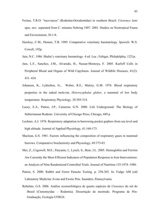 43
Freitas, T.R.O. “tuco-tucos” (Rodentia-Octodontidae) in southern Brazil: Ctenomys lami
spec. nov. separated from C. minutus Nehring 1887. 2001. Studies on Neotropical Fauna
and Environment, 36:1-8.
Hawkey, C.M., Dennet, T.B. 1989. Comparative veterinary haematology. Ipswich: W.S.
Cowell, 192p.
Jain, N.C. 1986. Shalm’s veterinary hematology. 4 ed. Lea ; Febiger, Philadelphia, 1221p.
Jara, L.F., Sanchez, J.M., Alvarado, H., Nassar-Montoya, F. 2005. Kurloff Cells in
Peripheral Blood and Organs of Wild Capybaras. Journal of Wildlife Diseases, 41(2):
431–434.
Johansen, K., Lykkeboe, G.,

Weber, R.E., Maloiy, G.M. 1976. Blood respiratory

properties in the naked mole-rat, Heterocephalus glaber, a mammal of low body
temperature. Respiratory Physiology. 28:303-314.
Lacey, E.A., Patton, J.P., Cameron, G.N. 2000. Life Underground: The Biology of
Subterranean Rodents. University of Chicago Press, Chicago, 449 p.
Lechner, A.J. 1976. Respiratory adaptation in burrowing pocket gophers from sea level and
high altitude. Journal of Applied Physiology, 41:168-173.
Maclean, G.S. 1981. Factors influencing the composition of respiratory gases in mammal
burrows. Comparative biochemistry and Physiology, 69:373-83.
Mei, Z., Cogswell, M.E., Paryanta, I., Lynch, S., Bear, J.L. 2005. Hemoglobin and Ferritin
Are Currently the Most Efficient Indicators of Population Response to Iron Interventions:
an Analysis of Nine Randomized Controlled Trials. Journal of Nutrition 135:1974–1980.
Patton, S. 2000. Rabbit and Ferret Parasite Testing. p. 258-365. In: Fudge AM (ed)
Laboratory Medicine Avian and Exotic Pets. Saunders, Pennsylvania.
Rebelato, G.S. 2006. Análise ecomorfológica de quarto espécies de Ctenomys do sul do
Brasil (Ctenomyidae – Rodentia). Dissertação de mestrado. Programa de PósGraduação, Ecologia UFRGS.

 