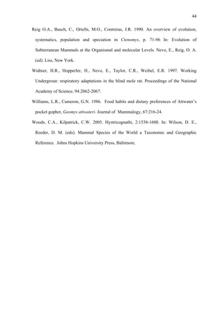 44
Reig O.A., Busch, C., Ortells, M.O., Contreras, J.R. 1990. An overview of evolution,
systematics, population and speciation in Ctenomys, p. 71-96 In: Evolution of
Subterranean Mammals at the Organismal and molecular Levels. Nevo, E., Reig, O. A.
(ed). Liss, New York.
Widmer, H.R., Hopperler, H., Nevo, E., Taylor, C.R., Weibel, E.R. 1997. Working
Undergroun: respiratory adaptations in the blind mole rat. Proceedings of the National
Academy of Science, 94:2062-2067.
Williams, L.R., Cameron, G.N. 1986. Food habits and dietary preferences of Attwater’s
pocket gopher, Geomys attwateri. Journal of Mammalogy, 67:216-24.
Woods, C.A., Kilpatrick, C.W. 2005. Hystricognathi, 2:1538-1600. In: Wilson, D. E.,
Reeder, D. M. (eds). Mammal Species of the World a Taxonomic and Geographic
Reference. Johns Hopkins University Press, Baltimore.

 