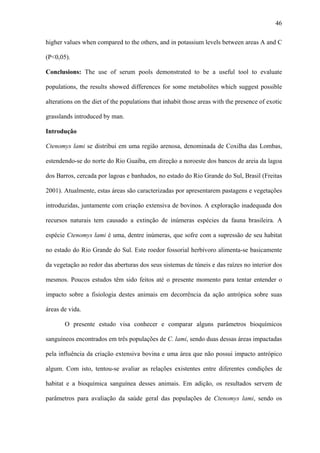 46
higher values when compared to the others, and in potassium levels between areas A and C
(P<0,05).
Conclusions: The use of serum pools demonstrated to be a useful tool to evaluate
populations, the results showed differences for some metabolites which suggest possible
alterations on the diet of the populations that inhabit those areas with the presence of exotic
grasslands introduced by man.
Introdução
Ctenomys lami se distribui em uma região arenosa, denominada de Coxilha das Lombas,
estendendo-se do norte do Rio Guaíba, em direção a noroeste dos bancos de areia da lagoa
dos Barros, cercada por lagoas e banhados, no estado do Rio Grande do Sul, Brasil (Freitas
2001). Atualmente, estas áreas são caracterizadas por apresentarem pastagens e vegetações
introduzidas, juntamente com criação extensiva de bovinos. A exploração inadequada dos
recursos naturais tem causado a extinção de inúmeras espécies da fauna brasileira. A
espécie Ctenomys lami é uma, dentre inúmeras, que sofre com a supressão de seu habitat
no estado do Rio Grande do Sul. Este roedor fossorial herbívoro alimenta-se basicamente
da vegetação ao redor das aberturas dos seus sistemas de túneis e das raízes no interior dos
mesmos. Poucos estudos têm sido feitos até o presente momento para tentar entender o
impacto sobre a fisiologia destes animais em decorrência da ação antrópica sobre suas
áreas de vida.
O presente estudo visa conhecer e comparar alguns parâmetros bioquímicos
sanguíneos encontrados em três populações de C. lami, sendo duas dessas áreas impactadas
pela influência da criação extensiva bovina e uma área que não possui impacto antrópico
algum. Com isto, tentou-se avaliar as relações existentes entre diferentes condições de
habitat e a bioquímica sanguínea desses animais. Em adição, os resultados servem de
parâmetros para avaliação da saúde geral das populações de Ctenomys lami, sendo os

 