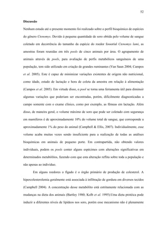 52
Discussão
Nenhum estudo até o presente momento foi realizado sobre o perfil bioquímico de espécies
do gênero Ctenomys. Devido à pequena quantidade de soro obtida pelo volume de sangue
coletado em decorrência do tamanho da espécie do roedor fossorial Ctenomys lami, as
amostras foram reunidas em três pools de cinco animais por área. O agrupamento de
animais através de pools, para avaliação de perfis metabólicos sanguíneos de uma
população, tem sido utilizado em criação de grandes ruminantes (Van Saun 2004; Campos
et al. 2005). Este é capaz de minimizar variações existentes de origem não nutricional,
como idade, estado de lactação e hora de coleta da amostra em relação à alimentação
(Campos et al. 2005). Em virtude disso, o pool se torna uma ferramenta útil para diminuir
algumas variações que poderiam ser encontradas, porém, dificilmente diagnosticadas a
campo somente com o exame clínico, como por exemplo, as fêmeas em lactação. Além
disso, de maneira geral, o volume máximo de soro que pode ser coletado com segurança
em mamíferos é de aproximadamente 10% do volume total de sangue, que corresponde a
aproximadamente 1% do peso do animal (Campbell & Ellis, 2007). Individualmente, esse
volume acaba muitas vezes sendo insuficiente para a realização de todas as análises
bioquímicas em animais de pequeno porte. Em contrapartida, não obtendo valores
individuais, podem os pools conter alguns espécimes com alterações significativas em
determinados metabólitos, fazendo com que esta alteração reflita sobre toda a população e
não apenas ao indivíduo.
Em alguns roedores o fígado é o órgão primário de produção de colesterol. A
hipercolesterolemia geralmente está associada à infiltração de gordura em diversos tecidos
(Campbell 2004). A concentração desse metabólito está estritamente relacionada com as
mudanças na dieta dos animais (Bartley 1980; Kolb et al. 1995).Uma dieta protéica pode
induzir a diferentes níveis de lipídeos nos soro, porém esse mecanismo não é plenamente

 