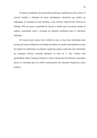 55
Os demais metabólitos não apresentaram diferenças significativas entre as áreas. É
possível também a utilização de outras metodologias alternativas que podem ser
empregadas na avaliação de cada indivíduo, como sistemas “point-of-care” (Ericson &
Wilding 1993) nos quais a quantidade de amostra é mínima para um número grande de
análises, aumentando assim a resolução de respostas metabólicas para os indivíduos
analisados.
De maneira geral, parece haver indícios de que as duas áreas modificadas pela
presença do homem influenciam na biologia da espécie em questão, principalmente no que
diz respeito às modificações na cobertura vegetal dos campos, tendo sido estes substituídos
por pastagens exóticas, causando alterações na dieta de C. lami. Estudos mais
aprofundados sobre a fisiologia alimentar e valores nutricionais dos alimentos consumidos
devem ser realizados para um melhor esclarecimento das alterações bioquímicas nestes
roedores.

 