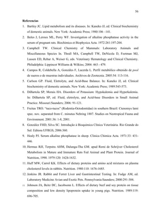 56
Referencias
1. Bartley JC. Lipid metabolism and its diseases. In: Kaneko JJ, ed. Clinical biochemistry
of domestic animals. New York: Academic Press; 1980:106 –141.
2. Boles J, Leroux ML, Perry WF. Investigation of alkaline phosphatase activity in the
serum of pregnant rats. Biochimica et Biophysica Acta. 1972:261:197-204.
3. Campbell TW. Clinical Chemistry of Mammals: Laboratory Animals and
Miscellaneous Species In. Thrall MA, Campbell TW, DeNicola D, Feetman MJ,
Lassen ED, Rebar A, Weiser G, eds. Veterinary Hematology and Clinical Chemistry.
Philadelphia: Lippincot Williams & Wilkins; 2004: 463 - 479.
4. Campos R, Coldebella A, Gonzáles F, Lacerda L. Perfil metabólico obtenido de pool
de sueros o de muestras individuales. Archivos de Zootecnia. 2005:54: 113-116.
5. Carlson GP. Fluid, Eletrolyte, and Acid-Base Balance. In: Kaneko JJ, ed. Clinical
biochemistry of domestic animals. New York: Academic Press; 1989:543-573.
6. DiBartola SP, Morais HA. Disorders of Potassium: Hypokalemia and Hyperkalemia.
In: DiBartola SP, ed. Fluid, eletrolyte, and Acid-base Disorders in Small Animal
Practice. Missouri:Saunders; 2006: 91-121.
7. Freitas TRO. “tuco-tucos” (Rodentia-Octodontidae) in southern Brazil: Ctenomys lami
spec. nov. separated from C. minutus Nehring 1887. Studies on Neotropical Fauna and
Environment. 2001:36: 1-8, 2001.
8. González FHD, Silva SC. Introdução à Bioquímica Clínica Veterinária. Rio Grande do
Sul: Editora UFRGS; 2006:360.
9. Healy PJ. Serum alkaline phosphatase in sheep. Clinica Chimica Acta. 1971:33: 431446.
10. Hermus RJJ, Terpstra AHM, Dalunga-Tha GM. apud Remi de Schrijver Cholesterol
Metabolism in Mature and Immature Rats Fed Animal and Plant Protein. Journal of
Nutrition, 1990. 1979:120: 1624-1632.
11. Huff MW, Carrol KK. Effects of dietary proteins and amino acid mixtures on plasma
cholesterol levels in rabbits. Nutrition. 1980:110: 1676-1685.
12. Jenkins JR. Rabbit and Ferret Liver and Gastrintestinal Testing. In: Fudge AM, ed.
Laboratory Medicine Avian and Exotic Pets. Pennsylvania:Saunders; 2000:291-304.
13.

Johnson JA, Beitz DC, Jacobsonn L. Effects of dietary beef and soy protein on tissue
composition and low density lipoprotein uptake in young pigs. Nutrition. 1989:119:
696-705.

 