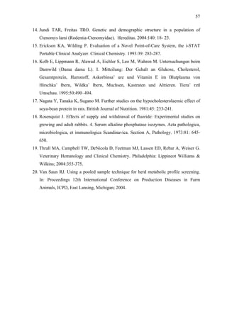 57
14. Jundi TAR, Freitas TRO. Genetic and demographic structure in a population of
Ctenomys lami (Rodentia-Ctenomyidae)./ Hereditas. 2004:140: 18-/23.
15. Erickson KA, Wilding P. Evaluation of a Novel Point-of-Care System, the i-STAT
Portable Clinical Analyzer. Clinical Chemistry. 1993:39: 283-287.
16. Kolb E, Lippmann R, Alawad A, Eichler S, Leo M, Wahren M. Untersuchungen beim
Damwild (Dama dama L). I. Mitteilung: Der Gehalt an Glukose, Cholesterol,
Gesamtprotein, Harnstoff, Askorbinsa¨ ure und Vitamin E im Blutplasma von
Hirschka¨ lbern, Wildka¨ lbern, Muchsen, Kastraten und Alttieren. Tiera¨ rztl
Umschau. 1995:50:490–494.
17. Nagata Y, Tanaka K, Sugano M. Further studies on the hypocholesterolaemic effect of
soya-bean protein in rats. British Journal of Nutrition. 1981:45: 233-241.
18. Rosenquist J. Effects of supply and withdrawal of fluoride: Experimental studies on
growing and adult rabbits. 4. Serum alkaline phosphatase isozymes. Acta pathologica,
microbiologica, et immunologica Scandinavica. Section A, Pathology. 1973:81: 645650.
19. Thrall MA, Campbell TW, DeNicola D, Feetman MJ, Lassen ED, Rebar A, Weiser G.
Veterinary Hematology and Clinical Chemistry. Philadelphia: Lippincot Williams &
Wilkins; 2004:355-375.
20. Van Saun RJ. Using a pooled sample technique for herd metabolic profile screening.
In: Proceedings 12th International Conference on Production Diseases in Farm
Animals, ICPD, East Lansing, Michigan; 2004.

 