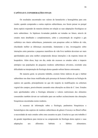 58
CAPÍTULO 5. CONSIDERAÇÕES FINAIS
Os resultados encontrados nos valores de hematócrito e hemoglobina para este
roedor, quando comparados a outras espécies subterrâneas, nos fazem pensar no porquê
desta espécie responder de maneira distinta em relação as suas adaptações fisiológicas ao
meio subterrâneo. As hipóteses levantadas poderão ser testadas no futuro, através de
estudos mais detalhados e complementares, sobre a concentração de oxigênio e gás
carbônico nos túneis subterrâneos, juntamente com pesquisas sobre os hábitos de vida,
elucidando melhor as diferenças encontradas. Juntamente a isto, investigações sobre
interações entre parasitas e pequenos mamíferos de vida livre também deveriam ser mais
aprofundados para uma melhor compreensão dessas interações e da resposta imune do
hospedeiro. Além disso, hoje em dia, ainda são escassos os estudos sobre o impacto
antrópico nas populações de pequenos roedores subterrâneos silvestres, existindo uma
dificuldade na interpretação da fisiologia destes quando sofrem fatores estressantes.
De maneira geral, no presente trabalho, existem fortes indícios de que o habitat
subterrâneo nas duas áreas modificadas pela presença do homem influencia na biologia da
espécie em questão, principalmente no que diz respeito às modificações na cobertura
vegetal dos campos, possivelmente causando estas alterações na dieta de C. lami. Estudos
mais aprofundados sobre a fisiologia alimentar e valores nutricionais dos alimentos
consumidos também devem ser realizados para um melhor esclarecimento das alterações
bioquímicas encontradas nestes roedores.
A escassez de informação sobre a fisiologia, parâmetros bioquímicos e
hematológicos das espécies de roedores subterrâneos do gênero Ctenomys no Brasil reflete
a necessidade de mais estudos sobre estes assuntos no país. Conclui-se que este trabalho é
de grande importância para iniciar-se na compreensão da fisiologia desta espécie e suas
adaptações

aos

diferentes

habitats

e

hábitos

alimentares.

 
