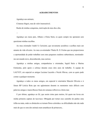 6
AGRADECIMENTOS
Agradeço aos animais;
Criaturas frágeis, mas de valor imensurável;
Razão de minhas conquistas, motivação do meu dia a dia;
...
Agradeço aos meus pais, Albano e Elena Stein, os quais sempre me apoiaram sem
questionar minhas escolhas.
Ao meu orientador André S. Carissimi, que novamente acreditou e acolheu mais um
amante da vida silvestre. Ao meu co-orientador Thales R. O. Freitas que me proporcionou
a oportunidade de poder trabalhar com estes pequenos roedores subterrâneos, mostrandome um mundo novo, desconhecido, mas curioso.
Agradeço a minhas amigas, companheiras e orientadas, Ingrid Stein e Marina
Estrázulas, pelo apoio e esforço durante esses dois anos de trabalho. À equipe do
LACVET, em especial as amigas Luciana Lacerda e Nicole Hlavac, com as quais pude
contar a qualquer momento.
Agradeço a todos os meus amigos, em especial à veterinária Marcele Oliveira e à
futura RP Letícia Rota que me agüentaram durante os momentos mais difíceis com
palavras amigas e maravilhosos finais de semanas reflexivos a beira mar.
E por último, agradeço ao Zé, que assim como para muitos, foi quem me levou em
minha primeira captura de tuco-tuco. Obrigada por tornar esse caminho de pedras uma
trilha na mata, onde os obstáculos se tornam flores coloridas e as dificuldades não são nada
mais do que os sons dos animais num amanhecer de primavera...

 