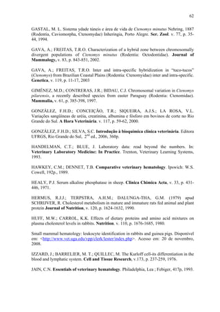 62
GASTAL, M. L. Sistema ydade túneis e área de vida de Ctenomys minutus Nehring, 1887
(Rodentia, Caviomorpha, Ctenomydae) Inheringia, Porto Alegre. Ser. Zool. v. 77, p. 3544, 1994.
GAVA, A.; FREITAS, T.R.O. Characterization of a hybrid zone between chromosomally
divergent populations of Ctenomys minutus (Rodentia: Octodontidae). Journal of
Mammalogy, v. 83, p. 843-851, 2002.
GAVA, A.; FREITAS, T.R.O. Inter and intra-specific hybridization in “tuco-tucos”
(Ctenomys) from Brazilian Coastal Plains (Rodentia: Ctenomyidae) inter and intra-specific.
Genetica, v. 119, p. 11-17, 2003
GIMÉNEZ, M.D.; CONTRERAS, J.R.; BIDAU, C.J. Chromosomal variation in Ctenomys
pilarensis, a recently described species from easter Paraguay (Rodentia: Ctenomidae).
Mammalia, v. 61, p. 385-398, 1997.
GONZÁLEZ, F.H.D.; CONCEIÇÃO, T.R.; SIQUEIRA, A.J.S.; LA ROSA, V.L.
Variações sangüíneas de uréia, creatinina, albumina e fósforo em bovinos de corte no Rio
Grande do Sul. A Hora Veterinária. v. 117, p. 59-62, 2000.
GONZÁLEZ, F.H.D.; SILVA, S.C. Introdução à bioquímica clínica veterinária. Editora
UFRGS, Rio Grande do Sul, 2nd ed., 2006, 360p.
HANDELMAN, C.T.; BLUE, J. Laboratory data: read beyond the numbers. In:
Veterinary Laboratory Medicine: In Practice. Trenton, Veterinary Learning Systems,
1993.
HAWKEY, C.M.; DENNET, T.B. Comparative veterinary hematology. Ipswich: W.S.
Cowell, 192p., 1989.
HEALY, P.J. Serum alkaline phosphatase in sheep. Clinica Chimica Acta, v. 33, p. 431446, 1971.
HERMUS, R.J.J.; TERPSTRA, A.H.M.; DALUNGA-THA, G.M. (1979) apud
SCHRIJVER, R. Cholesterol metabolism in mature and immature rats fed animal and plant
protein Journal of Nutrition, v. 120, p. 1624-1632, 1990.
HUFF, M.W.; CARROL, K.K. Effects of dietary proteins and amino acid mixtures on
plasma cholesterol levels in rabbits. Nutrition. v. 110, p. 1676-1685, 1980.
Small mammal hematology: leukocyte identification in rabbits and guinea pigs. Disponível
em: <http://www.vet.uga.edu/vpp/clerk/lester/index.php>. Acesso em: 20 de novembro,
2008.
IZZARD, J.; BARRELIER, M. T.; QUILLEC, M. The Kurloff cell-its differentiation in the
blood and lymphatic system. Cell and Tissue Research, v.173, p. 237-259, 1976.
JAIN, C.N. Essentials of veterinary hematology. Philadelphia, Lea ; Febiger, 417p, 1993.

 