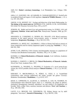 63
JAIN, N.C. Shalm’s veterinary hematology. 4 ed. Philadelphia: Lea ; Febiger, 1986.
1221p.
JARA, L.F.; SANCHEZ, J.M.; ALVARADO, H.; NASSAR-MONTOYA F. Kurloff cells
in peripheral blood and organs of wild capybaras. Journal of Wildlife Diseases, v. 41, n.
2, p. 431–434, 2005.
JARVIS, J.U.M.; BENNET, N.C. Ecology and behaviour of the family Bathyergidae. In:
The biology of the naked mole-rat. SHERMAN, P.W.; JARVIS, J.U.M.; ALEXANDER,
R.D. (Eds). NJ: Princeton University Press, 1991, p. 66-97.
JENKINS, JR. Rabbit and ferret liver and gastrintestinal testing. In: FUDGE, A.M. (ed)
Laboratory Medicine Avian and Exotic Pets. Pennsylvania: Saunders, 2000, pp 291304.
JOHANSEN, K.; LYKKEBOE, G.; WEBER, R.E.; MALOIY, G.M. Blood respiratory
properties in the naked mole-rat, Heterocephalus glaber, a mammal of low body
temperature. Respiratory Physiology, v. 28, p. 303-314, 1976.
JOHNSON, J.A.; BEITZ, D.C.; JACOBSON, L. Effects of dietary beef and soy protein on
tissue composition and low density lipoprotein uptake in young pigs. Nutrition, v. 119, p.
696-705, 1989.
JUNDI, T.A.R.; FREITAS, T.R.O. Genetic and demographic structure in a population of
Ctenomys lami (Rodentia-Ctenomyidae)./ Hereditas, 140, p. 18-/23, 2004.
KANEKO, J.J. Clinical Biochemistry of Domestic Animals. 4 ed. California, Academic
Press, 1989, 932 p.
KANEKO, J.; HARVEY, J.; BRUSS, M. Clinical Biochemistry of Domestic Animals.
5th ed. New York, Academic Press, 1997.
KATHERINE, A.; WILDING, E.; WILDING, P. Evaluation of a novel point-of-care
system, the i-STAT portable clinical analyzer. Clinical Chemistry, v. 39, n. 2, p. 283-287,
1993.
KIBLISKY, P., BRUM-ZORILLA, N., PÉREZ, G., SÁEZ, F. A. Variabilidad
cromosómica entre diversas poblaciones del roedor cavador del gênero Ctenomys
(Rodentia: Octodontidae). Mendeliana, v. 2, p. 85-93, 1977.
KOLB, E.; LIPPMANN, R.; ALAWAD, A.; EICHLER, S., LEO, M.; WAHREN, M.
Untersuchungen beim Damwild (Dama dama L). I. mitteilung: der gehalt an glukose,
cholesterol, gesamtprotein, harnstoff, askorbinsa¨ ure und vitamin E im blutplasma von
hirschka¨ lbern, wildka¨ lbern, muchsen, kastraten und alttieren. Tiera¨ rztl Umschau, v.
50, p. 490–494, 1995.
LACEY, E.A.; BRAUDE, S.H.; WIEZORECK, J.R. Solitary burrow use by adult
patagonian “tuco-tucos”. Journal of Mammalogy, v. 78, p. 986-991, 1998.

 