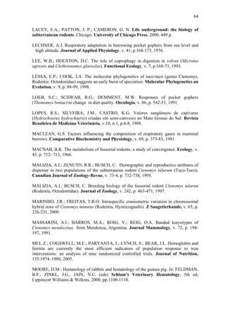 64
LACEY, E.A.; PATTON, J. P.; CAMERON, G. N. Life underground: the biology of
subterranean rodents. Chicago: University of Chicago Press, 2000, 449 p.
LECHNER, A.J. Respiratory adaptation in burrowing pocket gophers from sea level and
high altitude. Journal of Applied Physiology, v. 41, p.168-173, 1976.
LEE, W.B.; HOUSTON, D.C. The role of coprophagy in digestion in volves (Microtus
agrestis and Clethrionomys glareolus). Functional Ecology, v. 7, p.168-73, 1993.
LESSA, E.P.; COOK, J.A. The molecular phylogenetics of tuco-tuco (genus Ctenomys,
Rodentia: Octodonidae) suggests an early burst of speciation. Molecular Phylogenetics an
Evolution, v. 9, p. 88-99, 1998.
LOEB, S.C.; SCHWAB, R.G.; DEMMENT, M.W. Responses of pocket gophers
(Thomomys bottae) to change in diet quality. Oecologia, v. 86, p. 542-51, 1991.
LOPES, R.S.; SILVEIRA, J.M.; CASTRO, K.G. Valores sangüíneos de capivaras
(Hydrochoerus hydrochaeris) criadas em semi-cativeiro no Mato Grosso do Sul. Revista
Brasileira de Medicina Veterinária, v.10, n.1, p.6-8, 1988.
MACLEAN, G.S. Factors influencing the composition of respiratory gases in mammal
burrows. Comparative Biochemistry and Physiology, v. 69, p. 373-83, 1981.
MACNAB, B.K. The metabolism of fossorial rodents: a study of convergence. Ecology, v.
45, p. 712- 713, 1966.
MALIZIA, A.I.; ZENUTO, R.R.; BUSCH, C. Demographic and reproductive atributes of
disperser in two populations of the subterranean rodent Ctenomys talarum (Tuco-Tuco).
Canadian Journal of Zoology-Revue, v. 73-4, p. 732-738, 1995.
MALIZIA, A.I.; BUSCH, C. Breeding biology of the fossorial rodent Ctenomys talarun
(Rodentia, Octodontidae). Journal of Zoology, v. 242, p. 463-471, 1997.
MARINHO, J.R.; FREITAS, T.R.O. Intraspecific craniometric variation in chromosomal
hybrid zone of Ctenomys minutus (Rodentia, Hystricognathi). Z Saugetierkunde, v. 65, p.
226-231, 2000.
MASSARINI, A.I.; BARROS, M.A.; ROIG, V.; REIG, O.A. Banded karyotypes of
Ctenomys mendocinus from Mendonza, Argentina. Journal Mammalogy, v. 72, p. 194197, 1991.
MEI, Z.; COGSWELL, M.E.; PARYANTA, I.; LYNCH, S.; BEAR, J.L. Hemoglobin and
ferritin are currently the most efficient indicators of population response to iron
interventions: an analysis of nine randomized controlled trials. Journal of Nutrition,
135:1974–1980, 2005.
MOORE, D.M.: Hematology of rabbits and hematology of the guinea pig. In: FELDMAN,
B.F., ZINKL, J.G., JAIN, N.C. (eds) Schlam’s Veterinary Hematology, 5th ed,
Lippincott Williams & Wilkins, 2000, pp.1100-1110.

 