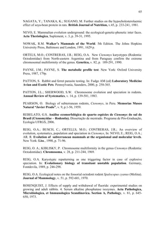 65
NAGATA, Y.; TANAKA, K.; SUGANO, M. Further studies on the hypocholesterolaemic
effect of soya-bean protein in rats. British Journal of Nutrition, v.45, p. 233-241, 1981.
NEVO, E. Mammalian evolution underground: the ecological-genetic-phenetic inter faces.
Acta Theriologica, Suplement, v. 3, p. 39-31, 1995.
NOWAK, R.M. Walker’s Mammals of the World. 5th Edition. The Johns Hopkins
University Press, Baltimore and London, 1991, 1629 p.
ORTELS, M.O.; CONTRERAS, J.R.; REIG, O.A. New Ctenomys karyotypes (Rodentia:
Octodontidae) from North-eastern Argentina and from Paraguay confirm the extreme
chromosomal multiformity of the genus. Genetica, v. 82, p. 189-291, 1990.
PAYNE, J.M.; PAYNE, S. The metabolic profile test. New York: Oxford University
Press, 1987, 179p.
PATTON, S. Rabbit and ferret parasite testing. In: Fudge AM (ed) Laboratory Medicine
Avian and Exotic Pets. Pennsylvania, Saunders, 2000, p. 258-365.
PATTON, J.L.; SHERWOOD, S.W. Chromosome evolution and speciation in rodents.
Annual Review of Systematics, v. 14, p. 139-581, 1983.
PEARSON, O. Biology of subterranean rodents, Ctenomys, in Peru. Memorias Museo
Natural “Javier Prado”, v. 9, p.1-56, 1959.
REBELATO, G.S. Análise ecomorfológica de quarto espécies de Ctenomys do sul do
Brasil (Ctenomyidae – Rodentia). Dissertação de mestrado. Programa de Pós-Graduação,
Ecologia UFRGS, 2006.
REIG, O.A.; BUSCH, C.; ORTELLS, M.O.; CONTRERAS, J.R.; An overview of
evolution, systematics, population and speciation in Ctenomys, In: NEVO, E.; REIG, O.A.;
AR. R. Evolution of subterranean mammals at the organismal and molecular levels.
New York: Liss., 1990, p. 71-96.
REIG, O. A.; KIBLISKY, P. Chromosome multiformity in the genus Ctenomys (Rodentia:
Octodontidae). Chromosoma, v. 28, p. 211-244, 1969.
REIG, O.A. Karyotypic repatterning as one triggering factor in case of explosive
speciation. In: Evolutionary biology of transitant unstable population. Germany,
Fontdevila, 1989, p. 246-298.
REIG, O.A. Ecological notes on the fossorial octodont rodent Spalocopus cyanus (Molina).
Journal of Mammology, v. 51, p. 592-601, 1970.
ROSENQUIST, J. Effects of supply and withdrawal of fluoride: experimental studies on
growing and adult rabbits. 4. Serum alkaline phosphatase isozymes. Acta Pathologica,
Microbiologica, et Immunologica Scandinavica. Section A, Pathology, v. 81, p. 645650, 1973.

 
