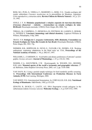 66
ROSI, M.I.; PUIG, S.; VIDELA, F.; MADOERY, L.; ROIG, V.G. Estudio ecológico del
roedor subterrâneo Ctenomys mendocinus en la precordillera de Mendoza, Argentina:
Ciclo reproductivo y estructura etária. Revista Chilena de Historia Natural,v. 65, p. 22133, 1992.
STOLZ, J. F. B. Dinâmica populacional e relações espaciais do tuco-tuco-das-dunas
(Ctenomys flamarioni – rodentia – ctenomyidae) na estação ecológica do taimRS/Brasil. Dissertação-mestrado, UFRGS, Porto Alegre, RS, 2006, 71p.
THRALL, M.; CAMPBELL, T.; DENICOLA, D.; FEETMAN, M.; LASSEN, E.; REBAR,
A.; WEISER G. Veterinary hematology and clinical chemistry. Lippincot Williams &
Wilkins, Philadelphia, 518p, 2004.
TRAVI, V.H. Etologia de C. torquatus Lichtenstein, 1830. (Rodentia, Ctenomidae) na
Estação Ecológica do Taim, Rio Grande do Sul, Brasil, Dissertação-Mestrado, UFRGS,
Porto Alegre, RS, 1983, 75p.
WIDMER, H.R.; HOPPELER, H.; NEVO, E.; TAYLOR, C.R.; WEIBEL, E.R.. Working
undergroun: respiratory adaptations in the blind mole rat. USA, Proceedings of the
National Academy of Science, v. 94, p. 2062-67, 1997.
WILLIAMS, L.; CAMERON, G. Food habits and dietary preferences of attwater’s pocket
gopher, Geomys attwateri. Journal of Mammalogy, v. 67, p. 216-24, 1986.
WOODS, C.A.; KILPATRICK, C.W. Hystricognathi. In: WILSON, D.E.; REEDER,
D.M. (eds). Mammal species of the world a taxonomic and geographic reference. 3th
ed. Baltimore, Johns Hopkins University Press, 2005, vol. 2, pp. 1538-1600.
VAN SAUN, R.J. Using a pooled sample technique for herd metabolic profile screening.
In: Proceedings 12th International Conference on Production Diseases in Farm
Animals, ICPD, East Lansing, Michigan, 2004.
VAN SOEST, P.G. Gatrointestinal fermentation. In: CORVALLIS, O.R. (Ed). Nutritional
Ecology of Ruminants. O&B Books, 1982, p.152-229.
ZENUTO, R.; BUSCH, C.; LACEY, A.E. DNA fingersprint reveals polygyny in the
subterranean rodents Ctenomys talarum. Molecular Ecology, v. 8, p.1529-1532, 1999.

 