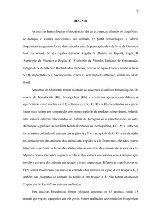 7
RESUMO
As análises hematológicas e bioquímicas são de extrema, auxiliando no diagnóstico
de doenças e estados nutricionais dos animais. O perfil hematológico e valores
bioquímicos sanguíneos foram determinados em três populações de vida livre de Ctenomys
lami (tuco-tuco), de três regiões distintas: Região A (Distrito de Itapuã), Região B
(Município de Viamão) e Região C (Município de Viamão, Unidade de Conservação
Refúgio de Vida Silvestre Banhado dos Pachecos, distrito de Águas Claras), sendo as áreas
A e B, impactadas pela bovinocultura, e área C, sem impacto antrópico, ambas no sul do
Brasil.
Amostras de 62 animais foram coletadas ao total para as análises hematológicas. Os
valores de hematócrito (Ht), hemoglobina (Hb) e eritrócitos apresentaram diferenças
significativas entre machos (n=23) e fêmeas (n=39). O Ht e a Hb encontrados na espécie
foram mais baixos em comparação com outras espécies de roedores subterrâneos, podendo
estes valores estarem relacionados ao habitat de forrageio ou a características do solo.
Diferenças significativas também foram detectadas na hemoglobina, CHCM e linfócitos
das amostras coletadas de animais das regiões A e B em relação às da C. O valor da média
dos hematócritos das amostras dos animais das regiões A e B foram mais elevados, porém
diferenças significativas foram detectadas entre as amostras dos animais das regiões A e C.
Algumas dessas alterações sugerem a relação dos valores encontrados com a compactação
do solo e estresse dos animais em relação a áreas impactadas. Diferenças significativas no
VCM foram encontradas nas amostras coletadas dos animais da região A em relação a C, e
também nas plaquetas de animais da região A em relação a B. Não foram observados
Corpúsculo de Kurloff nos animais analisados.
Para análises bioquímicas foram coletados amostras de 45 animais, sendo 15
animais por região, agrupados em três pools. Foram realizadas determinações bioquímicas

 
