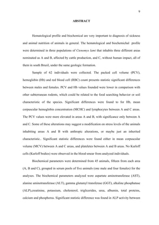 9
ABSTRACT

Hematological profile and biochemical are very important to diagnosis of sickness
and animal nutrition of animals in general. The hematological and biochemichal profile
were determined in three populations of Ctenomys lami that inhabits three different areas
nominated as A and B, affected by cattle production, and C, without human impact, all of
them in south Brazil, under the same geologic formation.
Sample of 62 individuals were collected. The packed cell volume (PCV),
hemoglobin (Hb) and red blood cell (RBC) count presents statistic significant differences
between males and females. PCV and Hb values founded were lower in comparison with
other subterranean rodents, which could be related to the food searching behavior or soil
characteristic of the species. Significant differences were found to for Hb, mean
corpuscular hemoglobin concentration (MCHC) and lymphocytes between A and C areas.
The PCV values were more elevated in areas A and B, with significance only between A
and C. Some of these alterations may suggest a modification on stress levels of the animals
inhabiting areas A and B with anthropic alterations, or maybe just an inherited
characteristic.. Significant statistic differences were found either in mean corpuscular
volume (MCV) between A and C areas, and plateletes between A and B areas. No Kurloff
cells (Kurloff bodies) were observed in the blood smear from analyzed individuals.
Biochemical parameters were determined from 45 animals, fifteen from each area
(A, B and C), grouped in serum pools of five animals (one male and four females) for the
analyses. The biochemical parameters analyzed were aspartate aminotransferase (AST),
alanine aminotransferase (ALT), gamma glutamyl transferase (GGT), alkaline phosphatase
(ALP),creatinine, potassium, cholesterol, triglicerides, urea, albumin, total proteins,
calcium and phosphorus. Significant statistic difference was found in ALP activity between

 