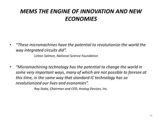 MEMS THE ENGINE OF INNOVATION AND NEW
ECONOMIES
• “These micromachines have the potential to revolutionize the world the
way integrated circuits did”.
Linton Salmon, National Science Foundation
• “Micromachining technology has the potential to change the world in
some very important ways, many of which are not possible to foresee at
this time, in the same way that standard IC technology has so
revolutionized our lives and economies”.
Ray Stata, Chairman and CEO, Analog Devices, Inc.
10
 