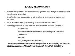 MEMS TECHNOLOGY
• Creates Integrated Electromechanical Systems that merge computing with
sensing and actuation.
• Mechanical components have dimensions in microns and numbers in
millions.
• Uses materials and processes of semiconductor electronics.
• Wide applications in commercial, industrial and medical systems :
Automobiles
Wearable Sensors to Monitor Vital Biological Functions
Cell Phones
Printers
GPS/Navigation Systems etc.,
Key Characteristics: Miniaturization (small size and weight), Multiplicity
(batch processing), Microelectronics, Small Cost, High Reliability.
11
 