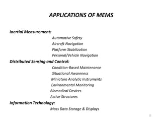 APPLICATIONS OF MEMS
Inertial Measurement:
Automotive Safety
Aircraft Navigation
Platform Stabilization
Personal/Vehicle Navigation
Distributed Sensing and Control:
Condition-Based Maintenance
Situational Awareness
Miniature Analytic Instruments
Environmental Monitoring
Biomedical Devices
Active Structures
Information Technology:
Mass Data Storage & Displays
12
 
