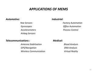 APPLICATIONS OF MEMS
Automotive: Industrial:
Yaw Sensors Factory Automation
Gyroscopes Office Automation
Accelerometers Process Control
Airbag Sensors
Telecommunications : Medical:
Antenna Stabilization Blood Analysis
GPS/Navigation DNA Analysis
Wireless Communication Virtual Reality
13
 