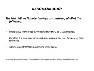 NANOTECHNOLOGY
The NNI defines Nanotechnology as consisting of all of the
following:
• Research & technology development at the 1-to-100nm range.
• Creating & using structures that have novel properties because of their
small size.
• Ability to control/manipulate at atomic scale.
Reference: Nanotechnology for Dummies by Richard Booker and Earl Boysen, Wiley Publishing, Inc.
14
 