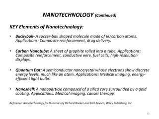 NANOTECHNOLOGY (Continued)
KEY Elements of Nanotechnology:
• Buckyball- A soccer-ball shaped molecule made of 60 carbon atoms.
Applications: Composite reinforcement, drug delivery.
• Carbon Nanotube: A sheet of graphite rolled into a tube. Applications:
Composite reinforcement, conductive wire, fuel cells, high-resolution
displays.
• Quantum Dot: A semiconductor nanocrystal whose electrons show discrete
energy levels, much like an atom. Applications: Medical imaging, energy-
efficient light bulbs.
• Nanoshell: A nanoparticle composed of a silica core surrounded by a gold
coating. Applications: Medical imaging, cancer therapy.
Reference: Nanotechnology for Dummies by Richard Booker and Earl Boysen, Wiley Publishing, Inc.
15
 