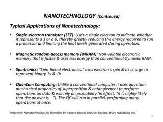 NANOTECHNOLOGY (Continued)
Typical Applications of Nanotechnology:
• Single-electron transistor (SET): Uses a single electron to indicate whether
it represents a 1 or a 0, thereby greatly reducing the energy required to run
a processor and limiting the heat levels generated during operation.
• Magnetic random-access memory (MRAM): Non-volatile electronic
memory that is faster & uses less energy than conventional Dynamic RAM.
• Spintronics: “Spin-based electronics,” uses electron’s spin & its charge to
represent binary 1s & 0s.
• Quantum Computing: Unlike a conventional computer it uses quantum
mechanical properties of superposition & entanglement to perform
operations on data & will rely on probability (in effect, “it is highly likely
that the answer is….”). The QC will run in parallel, performing many
operations at once.
Reference: Nanotechnology for Dummies by Richard Booker and Earl Boysen, Wiley Publishing, Inc.
17
 