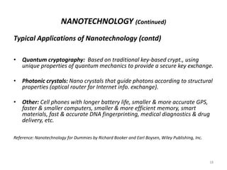 NANOTECHNOLOGY (Continued)
Typical Applications of Nanotechnology (contd)
• Quantum cryptography: Based on traditional key-based crypt., using
unique properties of quantum mechanics to provide a secure key exchange.
• Photonic crystals: Nano crystals that guide photons according to structural
properties (optical router for Internet info. exchange).
• Other: Cell phones with longer battery life, smaller & more accurate GPS,
faster & smaller computers, smaller & more efficient memory, smart
materials, fast & accurate DNA fingerprinting, medical diagnostics & drug
delivery, etc.
Reference: Nanotechnology for Dummies by Richard Booker and Earl Boysen, Wiley Publishing, Inc.
18
 