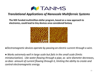 19
Translational Applications of Nanoscale Multiferroic Systems
●Electromagnetic devices operate by passing an electric current through a wire.
● Works extremely well in large scale but fails in the small scale (limits
miniaturization). Like water flowing through a pipe, as wire diameter decreases,
so does amount of current flowing through it, limiting the ability to create and
control electromagnetic energy.
The NSF-funded multimillion-dollar program, based on a new approach to
electronics, could lead to tiny devices once considered fantasy
 