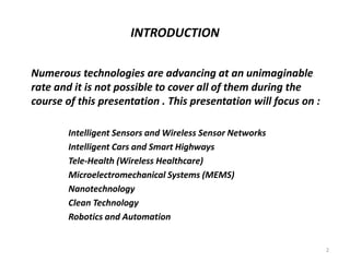INTRODUCTION
Numerous technologies are advancing at an unimaginable
rate and it is not possible to cover all of them during the
course of this presentation . This presentation will focus on :
Intelligent Sensors and Wireless Sensor Networks
Intelligent Cars and Smart Highways
Tele-Health (Wireless Healthcare)
Microelectromechanical Systems (MEMS)
Nanotechnology
Clean Technology
Robotics and Automation
2
 