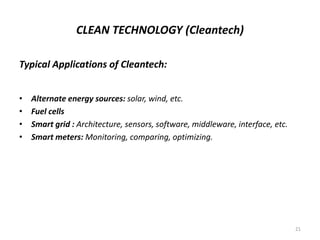 CLEAN TECHNOLOGY (Cleantech)
Typical Applications of Cleantech:
• Alternate energy sources: solar, wind, etc.
• Fuel cells
• Smart grid : Architecture, sensors, software, middleware, interface, etc.
• Smart meters: Monitoring, comparing, optimizing.
21
 