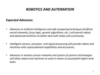 ROBOTICS AND AUTOMATION
Expected Advances:
• Advances in artificial intelligence and soft computing techniques (artificial
neural networks, fuzzy logic, genetic algorithms, etc.,) will permit robots
and advanced machines to better deal with chaos and uncertainty.
• Intelligent sensors, actuators and signal processing will provide robots and
machines with unprecedented capabilities and accuracies.
• Advances in wireless sensor networks and system of systems technologies
will allow robots and machines to work in teams to accomplish higher level
tasks.
22
 