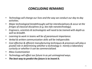 CONCLUDING REMARKS
• Technology will change our lives and the way we conduct our day to day
activities.
• Major technological breakthroughs will be interdisciplinary & occur at the
fringes of classical disciplines (e.g. bio-info-nanotechnology).
• Engineers, scientists & technologists will need to be trained with depth as
well as breadth.
• Learning to work in teams will be of paramount importance.
• Verbal & written communication skills will be indispensible.
• Cost effective & efficient manufacturing techniques & processes will play a
pivotal role in determining whether a technology is merely a laboratory
curiosity or whether it can be commercialized.
• Mass Customization
• Technology will affect our future in as yet unimagined ways.
• The best way to predict the future is to invent it.
25
 