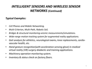 INTELLIGENT SENSORS AND WIRELESS SENSOR
NETWORKS (Continued)
Typical Examples:
• Cell Phones and Mobile Networking.
• Multi-Criterion, Multi-Path, Robotic SoS.
• Bridges & structural monitoring-seismic measurements/simulations.
• Wide-range motion tracking system for augmented reality applications.
• Gait analysis for athletics, neurological exams, knee replacements, cardio-
vascular health, etc.
• Hand gesture recognition(with acceleration sensing glove) in medical
virtual reality (VR) surgery diadactic and training applications.
• Machinery operation monitoring system.
• Inventory & status check on factory floors.
4
 