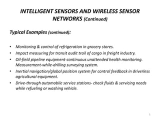 INTELLIGENT SENSORS AND WIRELESS SENSOR
NETWORKS (Continued)
Typical Examples (continued):
• Monitoring & control of refrigeration in grocery stores.
• Impact measuring for transit audit trail of cargo in freight industry.
• Oil-field pipeline equipment-continuous unattended health monitoring.
Measurement-while-drilling surveying system.
• Inertial navigation/global position system for control feedback in driverless
agricultural equipment.
• Drive-through automobile service stations- check fluids & servicing needs
while refueling or washing vehicle.
5
 