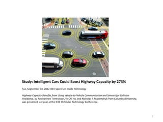 7
Study: Intelligent Cars Could Boost Highway Capacity by 273%
Tue, September 04, 2012 IEEE Spectrum Inside Technology
Highway Capacity Benefits from Using Vehicle-to-Vehicle Communication and Sensors for Collision
Avoidance, by Patcharinee Tientrakool, Ya-Chi Ho, and Nicholas F. Maxemchuk from Columbia University,
was presented last year at the IEEE Vehicular Technology Conference.
 