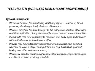 TELE-HEALTH (WIRELESS HEALTHCARE MONITORING)
Typical Examples:
• Wearable Sensors for monitoring vital body signals: Heart rate, blood
pressure, blood sugar level, cholesterol levels, etc.
• Wireless interface for data transfer to PC, cell-phone, doctors office with
real-time indication of any abnormal behavior and recommended action.
• Kiosks with real-time capability to monitor vital body signs and interact
with individual as well as doctor’s office.
• Provide real-time vital body signs information to coaches in deciding
whether to leave a player in or pull him out (e.g. basketball, football,
boxing and other endurance sports).
• Wirelessly monitor condition of vehicles (tire pressure, engine heat, rpm,
etc.,) to determine servicing schedule.
8
 
