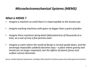 Microelectromechanical Systems (MEMS)
What is MEMS ?
• Imagine a machine so small that it is imperceptible to the human eye.
• Imagine working machines with gears no bigger than a grain of pollen.
• Imagine these machines being batch fabricated tens of thousands at a
time, at a cost of only a few pennies each.
• Imagine a realm where the world of design is turned upside down, and the
seemingly impossible suddenly becomes easy – a place where gravity and
inertia are no longer important, but the effects of atomic forces and
surface science dominate.
Source: Sandia National Laboratories, Intelligent Micromachine Initiative (www.mdl.sandia.gov/mcormachine)
9
 