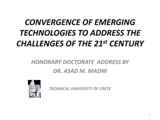 CONVERGENCE OF EMERGING
TECHNOLOGIES TO ADDRESS THE
CHALLENGES OF THE 21st CENTURY
HONORARY DOCTORATE ADDRESS BY
DR. ASAD M. MADNI
TECHNICAL UNIVERSITY OF CRETE
1
 