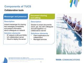 Components of TUCS
Collaboration tools

                                                                    Document sharing
Messenger and presence
                                                                    and editing
Description                                                          Description
Instant messenger for sharing                                        Solution to share documents
text messages immediately                                            (word, ppt, xls) with colleagues
and present information                                              and edit together in a
about colleagues on network                                          collaborative manner
Solution elements                                                    Solutions elements
• IP network (LAN and WAN)                                           • Client applications for
• UC collaboration server                                                    collaboration
• Cloud to deploy the server                                         •       Managed services




      www.tatacommunications.com | @tata_comm
      http://tatacommunications-newworld.com | www.youtube.com/user/tatacomms
     © 2012 Tata Communications Ltd. All rights reserved. TATA COMMUNICATIONS and
     TATA are trademarks of Tata Sons Limited in certain countries.
                                                                                     11
 