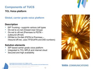 Components of TUCS
TCL Voice platform

Global, carrier grade voice platform

Description
•   SIP Trunking - supports various call types
•   On-net to on-net (Closed User Group)
•   On-net to off-net (Premises to PSTN –
    outbound off-net)
•   Off-Net to On-Net (PSTN to Premises –
    inbound off-net, uses ITFS/UIFN and DID numbers)

Solution elements
•   SIP based carrier grade voice platform
•   Integrated to TCL MPLS and internet cloud
•   Secured and high availability




      www.tatacommunications.com | @tata_comm
      http://tatacommunications-newworld.com | www.youtube.com/user/tatacomms
     © 2012 Tata Communications Ltd. All rights reserved. TATA COMMUNICATIONS and
     TATA are trademarks of Tata Sons Limited in certain countries.
                                                                                    12
 