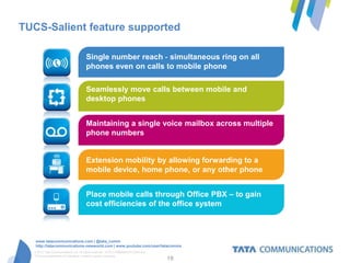 TUCS-Salient feature supported

                                     Single number reach - simultaneous ring on all
                                     phones even on calls to mobile phone

                                     Seamlessly move calls between mobile and
                                     desktop phones


                                     Maintaining a single voice mailbox across multiple
                                     phone numbers


                                     Extension mobility by allowing forwarding to a
                                     mobile device, home phone, or any other phone


                                     Place mobile calls through Office PBX – to gain
                                     cost efficiencies of the office system



   www.tatacommunications.com | @tata_comm
   http://tatacommunications-newworld.com | www.youtube.com/user/tatacomms
  © 2012 Tata Communications Ltd. All rights reserved. TATA COMMUNICATIONS and
  TATA are trademarks of Tata Sons Limited in certain countries.
                                                                                 18
 