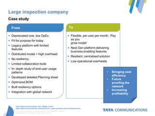 Large inspection company
Case study

  From                                                                              To

• Depreciated cost, low OpEx                                                        • Flexible, per user per month, ‘Pay
• Fit for purpose for today                                                           as you
                                                                                      grow model’
• Legacy platform with limited
  features                                                                          • Next Gen platform delivering
                                                                                      business enabling features
• Distributed model = high overhead
                                                                                    • Resilient, centralised solution
• No resiliency
                                                                                    • Low operational overheads
• Limited collaboration tools
• In- depth study of end-user usage
  patterns                                                                                                        •     Bringing cost
                                                                                                                        efficiency
• Developed detailed Planning sheet
                                                                                                                  •     Future
• Optimized BOM                                                                                                         proofing the
• Built resiliency options                                                                                              network
                                                                                                                  •     Increasing
• Integration with global network
                                                                                                                        profitability



      www.tatacommunications.com | @tata_comm
      http://tatacommunications-newworld.com | www.youtube.com/user/tatacomms
     © 2012 Tata Communications Ltd. All rights reserved. TATA COMMUNICATIONS and
     TATA are trademarks of Tata Sons Limited in certain countries.
 