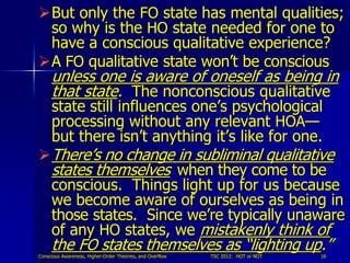 But only the FO state has mental qualities;
 so why is the HO state needed for one to
 have a conscious qualitative experience?
A FO qualitative state won’t be conscious
     unless one is aware of oneself as being in
     that state. The nonconscious qualitative
     state still influences one’s psychological
     processing without any relevant HOA—
     but there isn’t anything it’s like for one.
 There’s no change in subliminal qualitative
  states themselves when they come to be
  conscious. Things light up for us because
  we become aware of ourselves as being in
  those states. Since we’re typically unaware
  of any HO states, we mistakenly think of
  the FO states themselves as “lighting up.”
Conscious Awareness, Higher-Order Theories, and Overflow   TSC 2012: HOT or NOT   16
 