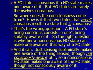 A FO state is conscious if a HO state makes
 one aware of it. But HO states are rarely
 themselves conscious.
 So where does the consciousness come
 from? How is it that two states that aren’t
 conscious result in a state that is conscious?
That’s the wrong question. A FO state’s
 being conscious consists in one’s being
 suitably aware of it. So the right question
 is whether a nonconscious HO state can
 make one aware in that way of a FO state.
And it can. Just sensing subliminally makes
 one aware of the thing sensed, though not
 consciously aware of it, so a nonconscious
 HO state makes one aware of the FO state,
 though not consciously aware of it.
Conscious Awareness, Higher-Order Theories, and Overflow   TSC 2012: HOT or NOT   17
 