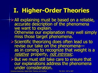 I. Higher-Order Theories
All explaining must be based on a reliable,
 accurate description of the phenomena
 we want to explain.
 Otherwise our explanation may well simply
 miss those target phenomena.
Scientific theorizing does often lead us to
 revise our take on the phenomena—
 as in coming to recognize that weight is a
 relative property, not intrinsic.
But we must still take care to ensure that
 our explanations address the phenomena
 under consideration.
Conscious Awareness, Higher-Order Theories, and Overflow   TSC 2012: HOT or NOT   2
 