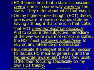 HO theories hold that a state is conscious
 only if one is in some way aware of the
 state. They differ about what that way is.
On my higher-order-thought (HOT) theory,
 one is aware of one’s conscious state by
 having a thought that one is in that state.
 That HOT need not itself be conscious.
 And to capture the subjective immediacy
 of the way we’re aware of conscious states,
 the HOT must not seem subjectively to
 rely on any inference or observation.
But despite the elegant title of our session,
 I’ll discuss HO theories generally and the
 higher-order awareness (HOA) they posit,
 rather than focusing specifically on my
 own HOT theory.
Conscious Awareness, Higher-Order Theories, and Overflow   TSC 2012: HOT or NOT   6
 