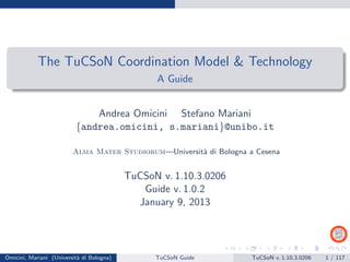 The TuCSoN Coordination Model & Technology
A Guide
Andrea Omicini Stefano Mariani
{andrea.omicini, s.mariani}@unibo.it
Alma Mater Studiorum—Universit`a di Bologna a Cesena
TuCSoN v. 1.12.0.0301
Guide v. 1.3.1
June 19, 2015
Omicini, Mariani (Universit`a di Bologna) TuCSoN Guide TuCSoN v. 1.12.0.0301 1 / 163
 