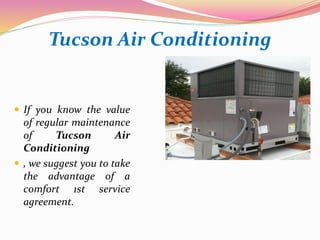 Tucson Air Conditioning
 If you know the value
of regular maintenance
of Tucson Air
Conditioning
 , we suggest you to take
the advantage of a
comfort 1st service
agreement.
 
