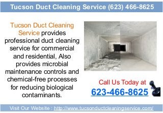 Tucson Duct Cleaning
Service provides
professional duct cleaning
service for commercial
and residential, Also
provides microbial
maintenance controls and
chemical-free processes
for reducing biological
contaminants.
Call Us Today at
623-466-8625
Visit Our Website : http://www.tucsonductcleaningservice.com/
Tucson Duct Cleaning Service (623) 466-8625
 