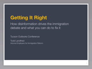 Getting It Right
How disinformation drives the immigration
debate and what you can do to ﬁx it

Tucson Outlooks Conference
Todd Landfried
Arizona Employers for Immigration Reform




                                            1
 