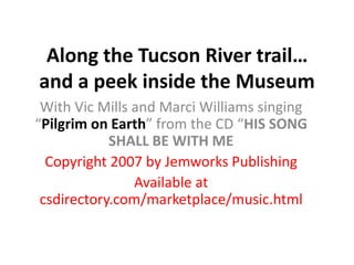Along the Tucson River trail… and a peek inside the Museum With Vic Mills and Marci Williams singing “Pilgrim on Earth” from the CD “HIS SONG SHALL BE WITH ME Copyright 2007 by Jemworks Publishing Available at csdirectory.com/marketplace/music.html 