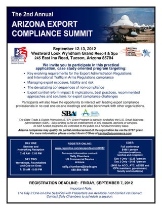 September 12
                                  12-13, 2012
            Westward Look Wyndham Grand Resort & Spa
             245 East Ina Road, Tucson, Arizona 85704
                   We invite you to participate in this practical
               application, case study oriented program targeting:
      • Key evolving requirements for the Export Administration Regulations
        and International Traffic in Arms Regulations compliance
      • Managing export expo
                          exposure, liability and risk
      • The devastating consequences of non  non-compliance
      • Export control reform impact & implications, b best practices, recommended
                                                                       rec
        approaches and solutions for export compliance challenges
    Participants will also have the opportunity to interact with leading export compliance
professionals in no cost one-on- -one meetings and also benchmark with other organizations.
                                                                                 organizations



  The State Trade & Export Promotion (STEP) Grant Program is partially funded by the U.S. Small Business
      Administration (SBA). SBA funding is not an endorsement of any products, opinions or services.
              All SBA funded programs are extended to the public on a nondiscriminatory basis.
 Arizona companies may qualify for partial reimbursement of the registration fee via the STEP grant.
                 es
          For more information, please contact Kevin O’Shea at kevino@azcommerce.com.
                                                               kevino@azcommerce.com




          REGISTRATION DEADLINE: FRIDAY, SEPTEMBER 7, 2012
                                   Important Note:
 The Day 2 One-on-One Sessions with Presenters are Available First Come/First-Served.
                  One                                        First-Come/First
                   Contact Sally Chambers to schedule a session
                                                         session.
 