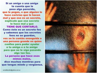 Si un amigo o una amiga  te cuenta que le pasa algo parecido,   que le pegan, o que alguien le hace caricias que le hacen mal y que eso es un secreto,  explícale que ese secreto  le hace mal y que  TIENE QUE CONTARLO. Como éste es un secreto feo  y sabemos que los secretos feos no se guardan, vos se lo contás enseguida a una persona grande en quien  confíes para poder ayudar  a tu amiga o a tu amigo   para que no le siga pasando algo tan feo. La persona que hace esos mimos malos,   dice muchas mentiras para que tengas miedo y vergüenza. 